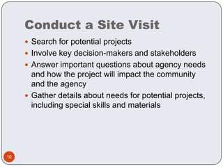 Conduct a Site VisitSearch for potential projectsInvolve key decision-makers and stakeholdersAnswer important questions about agency needs and how the project will impact the community and the agencyGather details about needs for potential projects, including special skills and materials10
