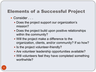 Elements of a Successful ProjectConsider . . .Does the project support our organization’s mission?Does the project build upon positive relationships within the community?Will the project make a difference to the organization, clients, and/or community? If so how?Is the project volunteer-friendly?Are volunteer leadership opportunities available?Will volunteers feel they have completed something worthwhile?11