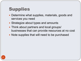 SuppliesDetermine what supplies, materials, goods and services you needStrategize about types and amountsThink about partners and local groups/ businesses that can provide resources at no costNote supplies that will need to be purchased21