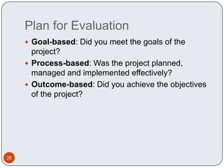 Plan for Evaluation Goal-based: Did you meet the goals of the project?Process-based: Was the project planned, managed and implemented effectively?Outcome-based: Did you achieve the objectives of the project?25