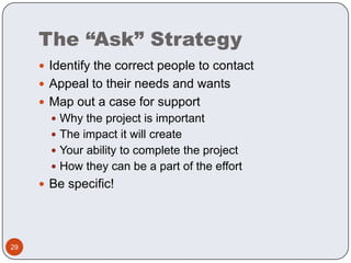 The “Ask” StrategyIdentify the correct people to contactAppeal to their needs and wantsMap out a case for supportWhy the project is importantThe impact it will createYour ability to complete the projectHow they can be a part of the effortBe specific!29