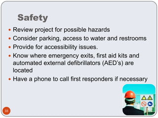 SafetyReview project for possible hazardsConsider parking, access to water and restroomsProvide for accessibility issues.Know where emergency exits, first aid kits and automated external defibrillators (AED’s) are locatedHave a phone to call first responders if necessary 33