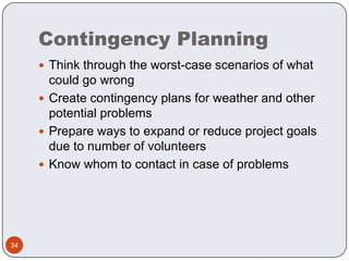 Contingency PlanningThink through the worst-case scenarios of what could go wrongCreate contingency plans for weather and other potential problemsPrepare ways to expand or reduce project goals due to number of volunteersKnow whom to contact in case of problems34
