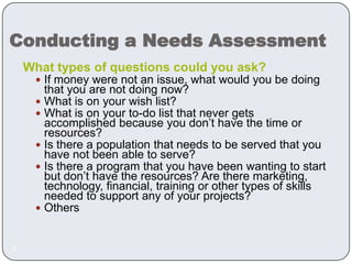 Conducting a Needs AssessmentWhat types of questions could you ask?If money were not an issue, what would you be doing that you are not doing now? What is on your wish list?What is on your to-do list that never gets accomplished because you don’t have the time or resources?Is there a population that needs to be served that you have not been able to serve? Is there a program that you have been wanting to start but don’t have the resources? Are there marketing, technology, financial, training or other types of skills needed to support any of your projects?Others6