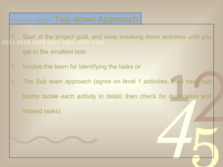 Start at the project goal, and keep breaking down activities until you get to the smallest task Involve the team for identifying the tasks or  The Sub team approach (agree on level 1 activities, then have sub teams tackle each activity in detail; then check for duplication and missed tasks) Planning > WBS >   Top-down Approach 