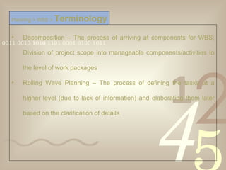 Decomposition – The process of arriving at components for WBS; Division of project scope into manageable components/activities to the level of work packages Rolling Wave Planning – The process of defining the tasks at a higher level (due to lack of information) and elaborating them later based on the clarification of details Planning > WBS >   Terminology 