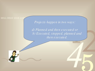 Projects happen in two ways:  Planned and then executed or  b) Executed, stopped, planned and then executed. 