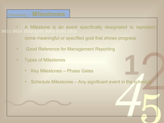 A Milestone is an event specifically designated to represent some meaningful or specified goal that shows progress  Good Reference for Management Reporting Types of Milestones Key Milestones – Phase Gates Schedule Milestones – Any significant event in the schedule Scheduling  >   Milestones 