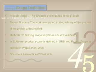 Product Scope – The functions and features of the product Project Scope – The work associated in the delivery of the product of the project with specified Methods for defining scope vary from industry to industry In Software, product scope is defined in SRS and Project Scope is defined in Project Plan, WBS Document Assumptions/Constraints Planning >   Scope Definition 