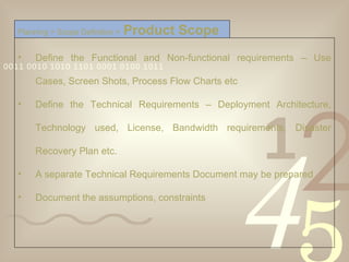Define the Functional and Non-functional requirements – Use Cases, Screen Shots, Process Flow Charts etc Define the Technical Requirements – Deployment Architecture, Technology used, License, Bandwidth requirements, Disaster Recovery Plan etc. A separate Technical Requirements Document may be prepared Document the assumptions, constraints Planning > Scope Definition >   Product Scope 