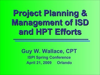 Project Planning & Management of ISD and HPT Efforts Guy W. Wallace, CPT ISPI Spring Conference April 21, 2009  Orlando 