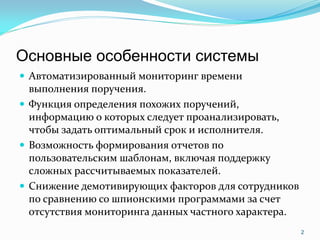 Основные особенности системы
 Автоматизированный мониторинг времени
  выполнения поручения.
 Функция определения похожих поручений,
  информацию о которых следует проанализировать,
  чтобы задать оптимальный срок и исполнителя.
 Возможность формирования отчетов по
  пользовательским шаблонам, включая поддержку
  сложных рассчитываемых показателей.
 Снижение демотивирующих факторов для сотрудников
  по сравнению со шпионскими программами за счет
  отсутствия мониторинга данных частного характера.
                                                      2
 