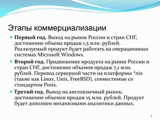 Этапы коммерциализации
 Первый год. Выход на рынок России и стран СНГ,
  достижение объема продаж 1,5 млн. рублей.
  Реализуемый продукт будет работать на операционных
  системах Microsoft Windows.
 Второй год. Продвижение продукта на рынке России и
  стран СНГ, достижение объемов продаж 7,1 млн.
  рублей. Перевод серверной части на платформы *nix
  (такие как Linux, Unix, FreeBSD), совместимые со
  стандартом Posix.
 Третий год. Выход на англоязычный рынок,
  достижение объемов продаж 15 млн. рублей. Продукт
  будет дополнен механизмами аналитики данных.

                                                       3
 