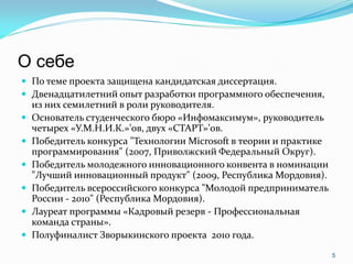 О себе
 По теме проекта защищена кандидатская диссертация.
 Двенадцатилетний опыт разработки программного обеспечения,
    из них семилетний в роли руководителя.
   Основатель студенческого бюро «Инфомаксимум», руководитель
    четырех «У.М.Н.И.К.»’ов, двух «СТАРТ»’ов.
   Победитель конкурса "Технологии Microsoft в теории и практике
    программирования" (2007, Приволжский Федеральный Округ).
   Победитель молодежного инновационного конвента в номинации
    "Лучший инновационный продукт" (2009, Республика Мордовия).
   Победитель всероссийского конкурса "Молодой предприниматель
    России - 2010" (Республика Мордовия).
   Лауреат программы «Кадровый резерв - Профессиональная
    команда страны».
   Полуфиналист Зворыкинского проекта 2010 года.
                                                                    5
 