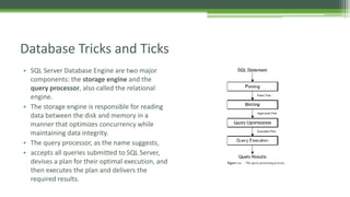 • SQL Server Database Engine are two major
components: the storage engine and the
query processor, also called the relational
engine.
• The storage engine is responsible for reading
data between the disk and memory in a
manner that optimizes concurrency while
maintaining data integrity.
• The query processor, as the name suggests,
• accepts all queries submitted to SQL Server,
devises a plan for their optimal execution, and
then executes the plan and delivers the
required results.
Database Tricks and Ticks
 