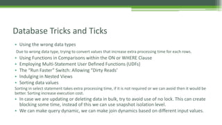 • Using the wrong data types
Due to wrong data type, trying to convert values that increase extra processing time for each rows.
• Using Functions in Comparisons within the ON or WHERE Clause
• Employing Multi-Statement User Defined Functions (UDFs)
• The “Run Faster” Switch: Allowing “Dirty Reads’
• Indulging in Nested Views
• Sorting data values
Sorting in select statement takes extra processing time, if it is not required or we can avoid then it would be
better. Sorting increase execution cost.
• In case we are updating or deleting data in bulk, try to avoid use of no lock. This can create
blocking some time, instead of this we can use snapshot isolation level.
• We can make query dynamic, we can make join dynamics based on different input values.
Database Tricks and Ticks
 