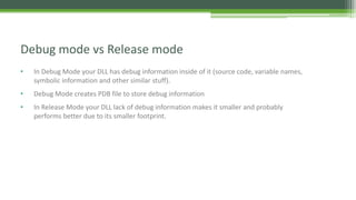• In Debug Mode your DLL has debug information inside of it (source code, variable names,
symbolic information and other similar stuff).
• Debug Mode creates PDB file to store debug information
• In Release Mode your DLL lack of debug information makes it smaller and probably
performs better due to its smaller footprint.
Debug mode vs Release mode
 