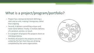 • Project has a temporal element defining a
start and an end, making it temporary rather
than ongoing.
• Second, it delivers something unique and
never done before. Finally, it involves delivery
of a product, service, or result.
• In a program of projects the projects share an
interdependency.
• Portfolio of projects the projects are only
united by the fact that they are all being
completed by the same organization.
What is a project/program/portfolio?
 