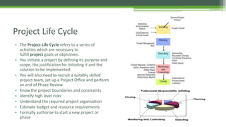 • The Project Life Cycle refers to a series of
activities which are necessary to
fulfill project goals or objectives.
• You initiate a project by defining its purpose and
scope, the justification for initiating it and the
solution to be implemented.
• You will also need to recruit a suitably skilled
project team, set up a Project Office and perform
an end of Phase Review.
• Know the project boundaries and constraints
• Identify high level risks
• Understand the required project organization
• Estimate budget and resource requirements
• Formally authorize to start a new project or
phase
Project Life Cycle
 