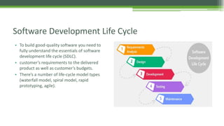 • To build good-quality software you need to
fully understand the essentials of software
development life cycle (SDLC).
• customer’s requirements to the delivered
product as well as customer’s budgets.
• There’s a number of life-cycle model types
(waterfall model, spiral model, rapid
prototyping, agile).
Software Development Life Cycle
 
