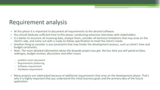 • At this phase it is important to document all requirements to the desired software.
• You should dedicate sufficient time to this phase, conducting extensive interviews with stakeholders.
• It is better to structure all incoming data, analyze them, consider all technical limitations that may arise on the
client’s side, and come out with a ready-to-follow specification to meet the client’s needs.
• Another thing to consider is any constraints that may hinder the development process, such as client’s time and
budget constraints.
• Note: The more detailed information about the bespoke project you get, the less time you will spend on fixes,
redesigns, budget reviews, discussions and other issues.
▫ problem vision document
▫ Requirements Gathering
▫ Software requirement
▫ Hardware requirement
• Many projects are sidetracked because of additional requirements that arise on the development phase. That’s
why it is highly important that you understand the initial business goals and the primary idea of the future
application.
Requirement analysis
 