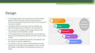 • In the design phase, the requirements will be broken
down further to be able to forecast the project’s
timeline and estimate the level of effort and amount of
resources needed.
• During this phase, you’ll also want to identify any
specific designs and workflows for the application.
• You may want to design specific pages and provide
more details of what will be created.
• If the application will be data driven, you will want to
discuss what database(s) will be used and create a data
model.
• You also want to identify what tools and software will
be used to create the application.
• For instance, you can create a web application using
ColdFusion and a SQL Server database. Once most of
the design is identified, the development phase can
begin.
Design
 