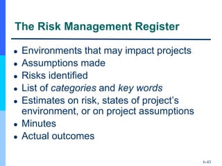 6-43
The Risk Management Register
● Environments that may impact projects
● Assumptions made
● Risks identified
● List of categories and key words
● Estimates on risk, states of project’s
environment, or on project assumptions
● Minutes
● Actual outcomes
 