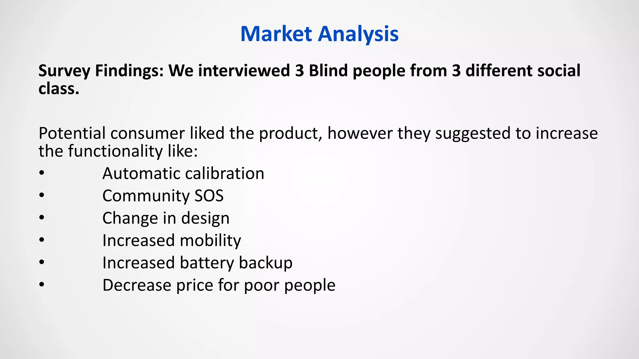 Market Analysis
Survey Findings: We interviewed 3 Blind people from 3 different social
class.
Potential consumer liked the product, however they suggested to increase
the functionality like:
• Automatic calibration
• Community SOS
• Change in design
• Increased mobility
• Increased battery backup
• Decrease price for poor people
 