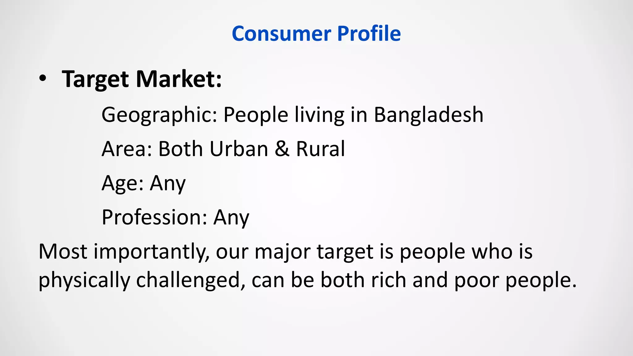 Consumer Profile
• Target Market:
Geographic: People living in Bangladesh
Area: Both Urban & Rural
Age: Any
Profession: Any
Most importantly, our major target is people who is
physically challenged, can be both rich and poor people.
 