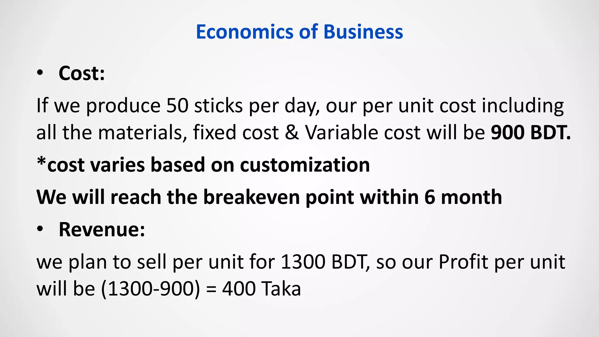Economics of Business
• Cost:
If we produce 50 sticks per day, our per unit cost including
all the materials, fixed cost & Variable cost will be 900 BDT.
*cost varies based on customization
We will reach the breakeven point within 6 month
• Revenue:
we plan to sell per unit for 1300 BDT, so our Profit per unit
will be (1300-900) = 400 Taka
 