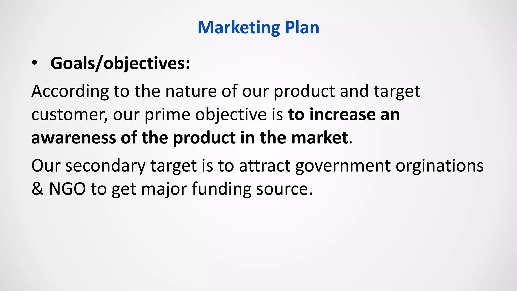 Marketing Plan
• Goals/objectives:
According to the nature of our product and target
customer, our prime objective is to increase an
awareness of the product in the market.
Our secondary target is to attract government orginations
& NGO to get major funding source.
 