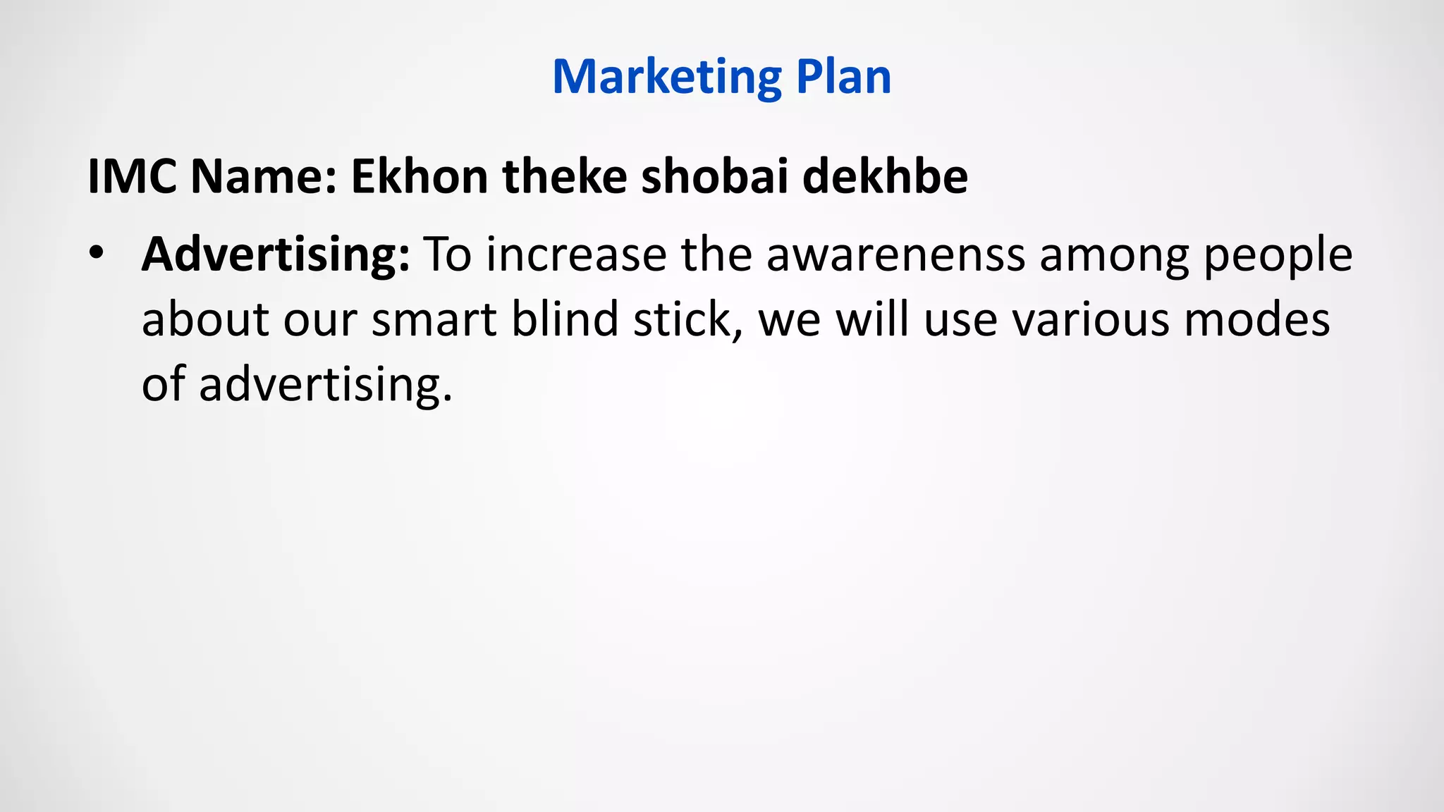 IMC Name: Ekhon theke shobai dekhbe
• Advertising: To increase the awarenenss among people
about our smart blind stick, we will use various modes
of advertising.
Marketing Plan
 