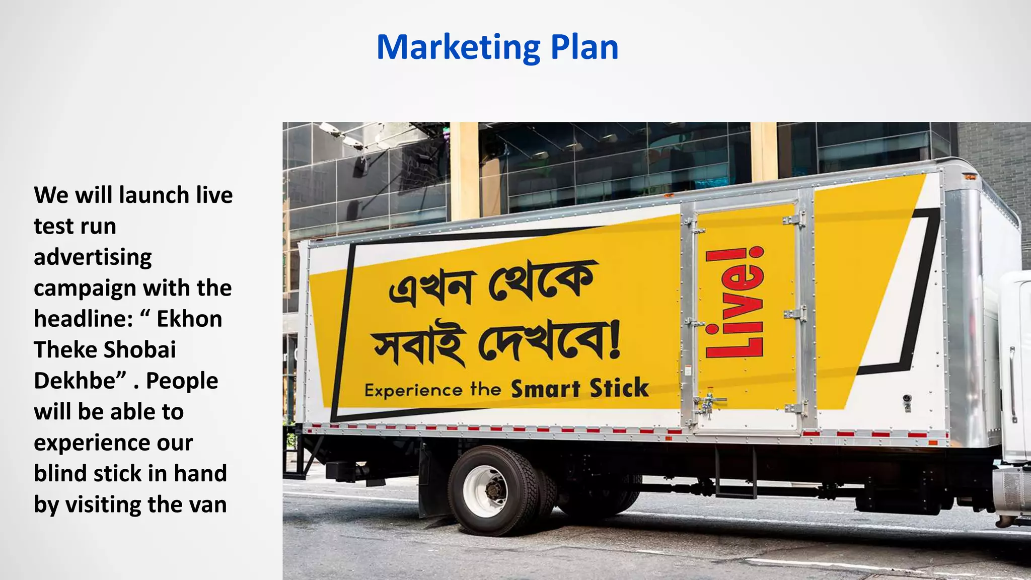 We will launch live
test run
advertising
campaign with the
headline: “ Ekhon
Theke Shobai
Dekhbe” . People
will be able to
experience our
blind stick in hand
by visiting the van
Marketing Plan
 