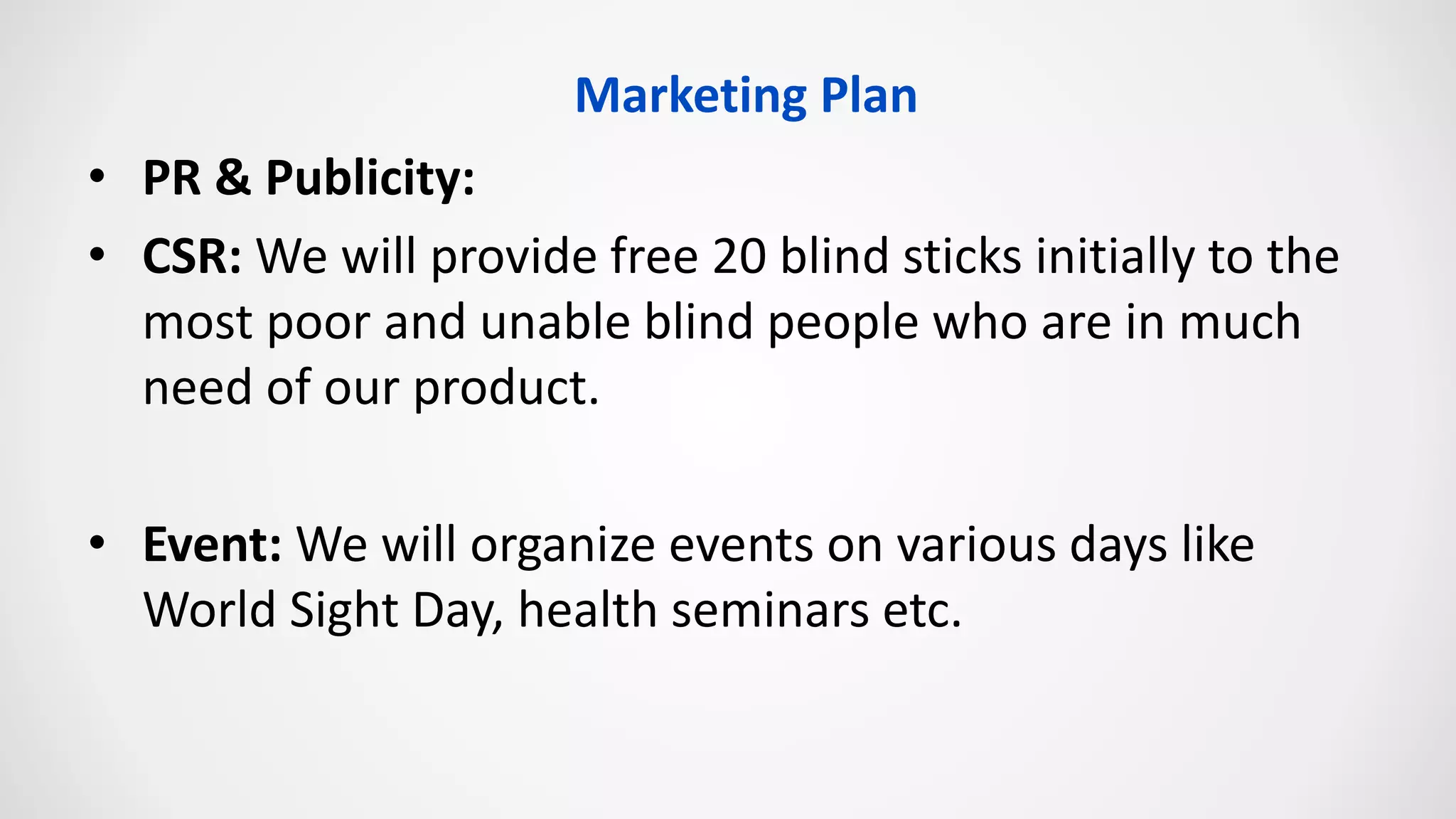 • PR & Publicity:
• CSR: We will provide free 20 blind sticks initially to the
most poor and unable blind people who are in much
need of our product.
• Event: We will organize events on various days like
World Sight Day, health seminars etc.
Marketing Plan
 