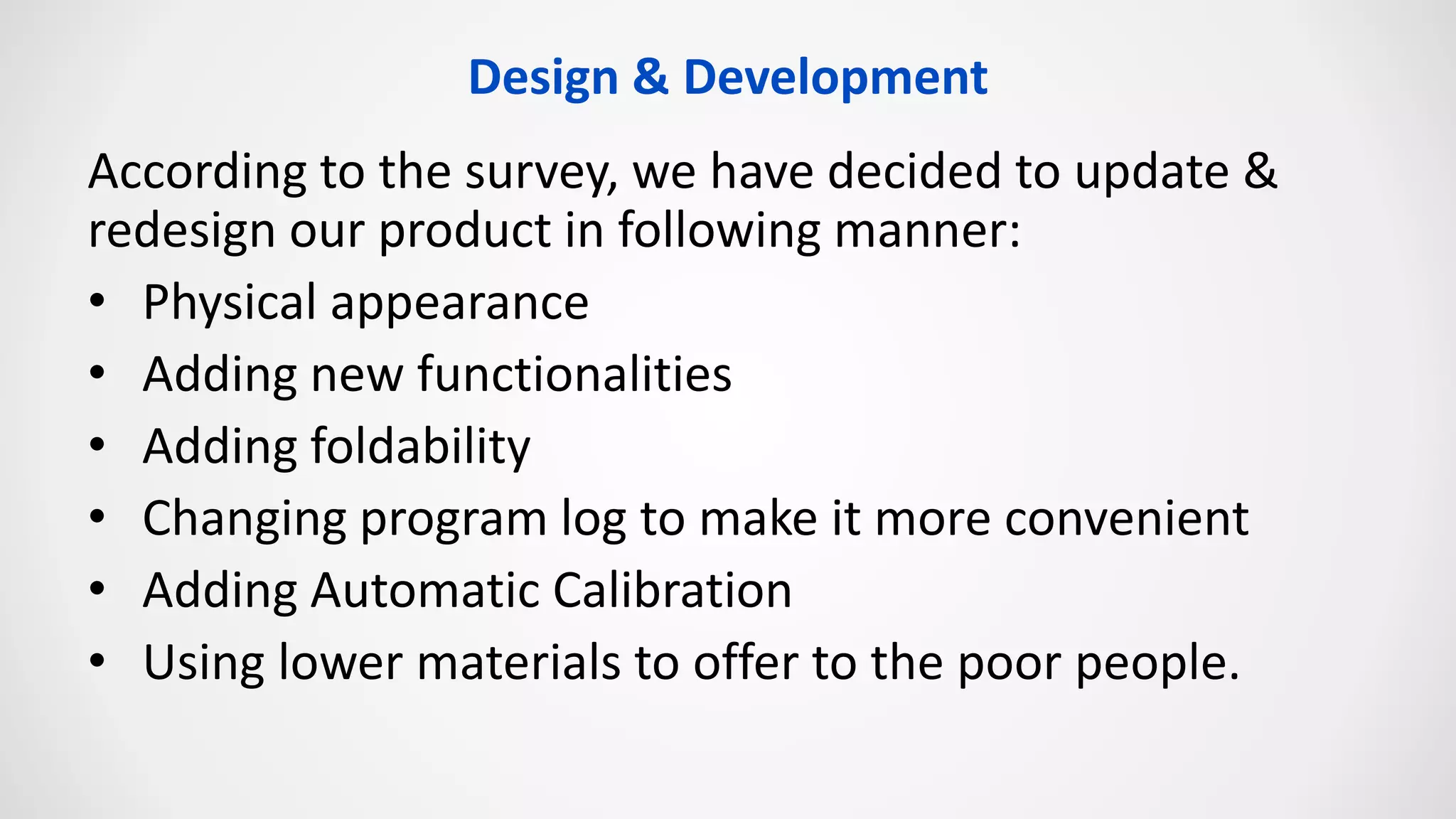 Design & Development
According to the survey, we have decided to update &
redesign our product in following manner:
• Physical appearance
• Adding new functionalities
• Adding foldability
• Changing program log to make it more convenient
• Adding Automatic Calibration
• Using lower materials to offer to the poor people.
 