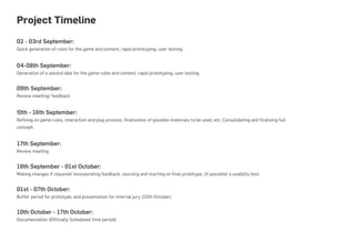Project Timeline
02 - 03rd September:
Quick generation of rules for the game and content, rapid prototyping, user testing


04-08th September:
Generation of a second idea for the game rules and content, rapid prototyping, user testing


09th September:
Review meeting/ feedback


!0th - 16th September:
Refining on game rules, interaction and play process, finalization of possible materials to be used, etc. Consolidating and finalizing full
concept.


17th September:
Review meeting


18th September - 01st October:
Making changes if required/ incorporating feedback, sourcing and starting on final prototype, (if possible) a usability test.


01st - 07th October:
Buffer period for prototype, and presentation for internal jury (10th October)


10th October - 17th October:
Documentation (Officially Scheduled time period)
 