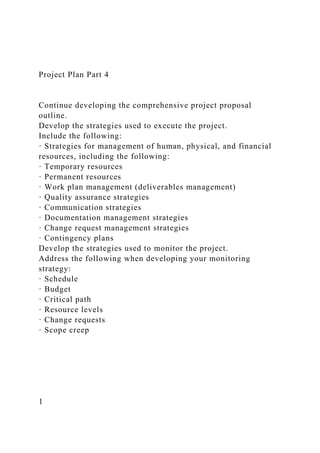 Project Plan Part 4
Continue developing the comprehensive project proposal
outline.
Develop the strategies used to execute the project.
Include the following:
· Strategies for management of human, physical, and financial
resources, including the following:
· Temporary resources
· Permanent resources
· Work plan management (deliverables management)
· Quality assurance strategies
· Communication strategies
· Documentation management strategies
· Change request management strategies
· Contingency plans
Develop the strategies used to monitor the project.
Address the following when developing your monitoring
strategy:
· Schedule
· Budget
· Critical path
· Resource levels
· Change requests
· Scope creep
1
 