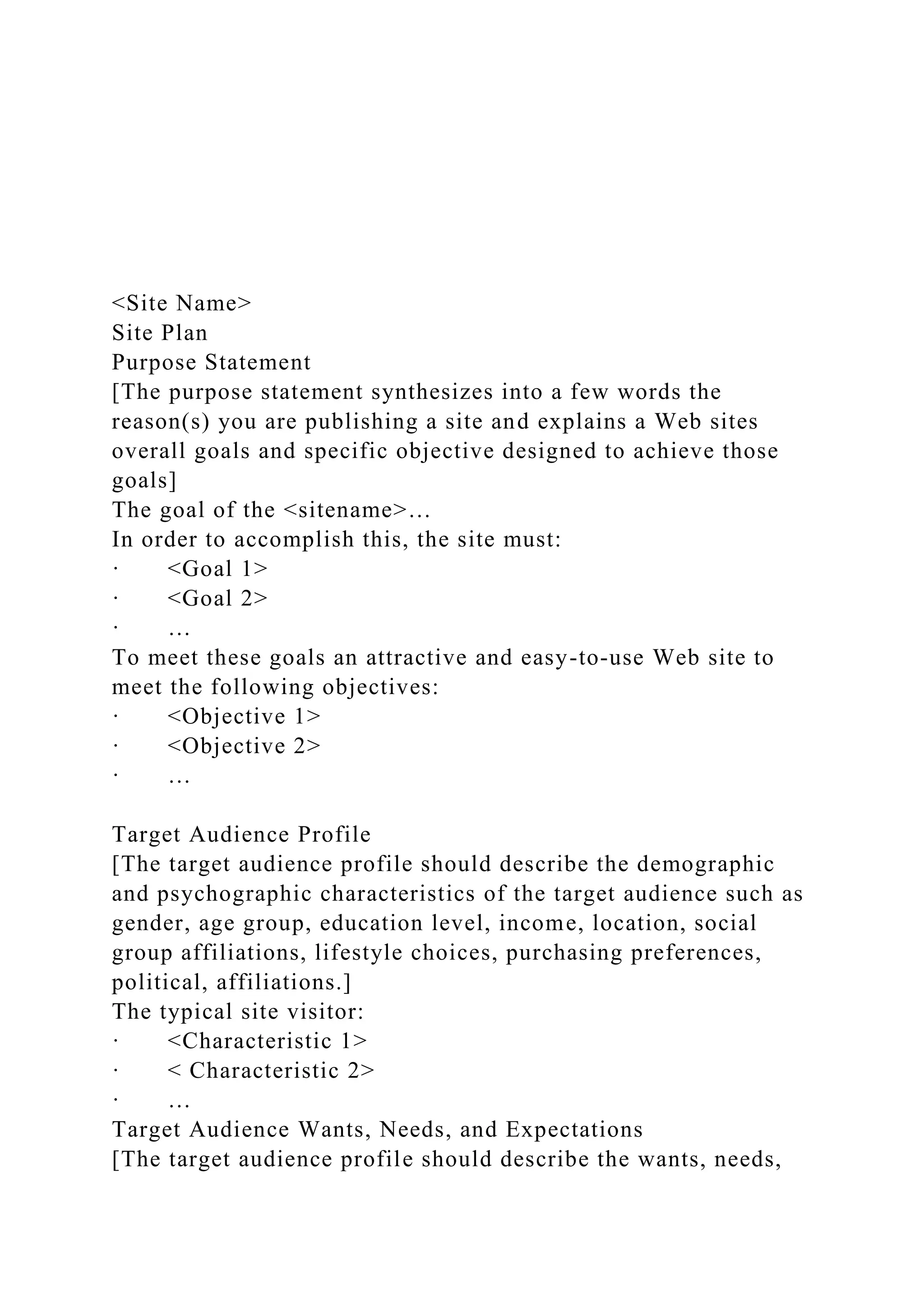 <Site Name>
Site Plan
Purpose Statement
[The purpose statement synthesizes into a few words the
reason(s) you are publishing a site and explains a Web sites
overall goals and specific objective designed to achieve those
goals]
The goal of the <sitename>…
In order to accomplish this, the site must:
· <Goal 1>
· <Goal 2>
· …
To meet these goals an attractive and easy-to-use Web site to
meet the following objectives:
· <Objective 1>
· <Objective 2>
· …
Target Audience Profile
[The target audience profile should describe the demographic
and psychographic characteristics of the target audience such as
gender, age group, education level, income, location, social
group affiliations, lifestyle choices, purchasing preferences,
political, affiliations.]
The typical site visitor:
· <Characteristic 1>
· < Characteristic 2>
· …
Target Audience Wants, Needs, and Expectations
[The target audience profile should describe the wants, needs,
 