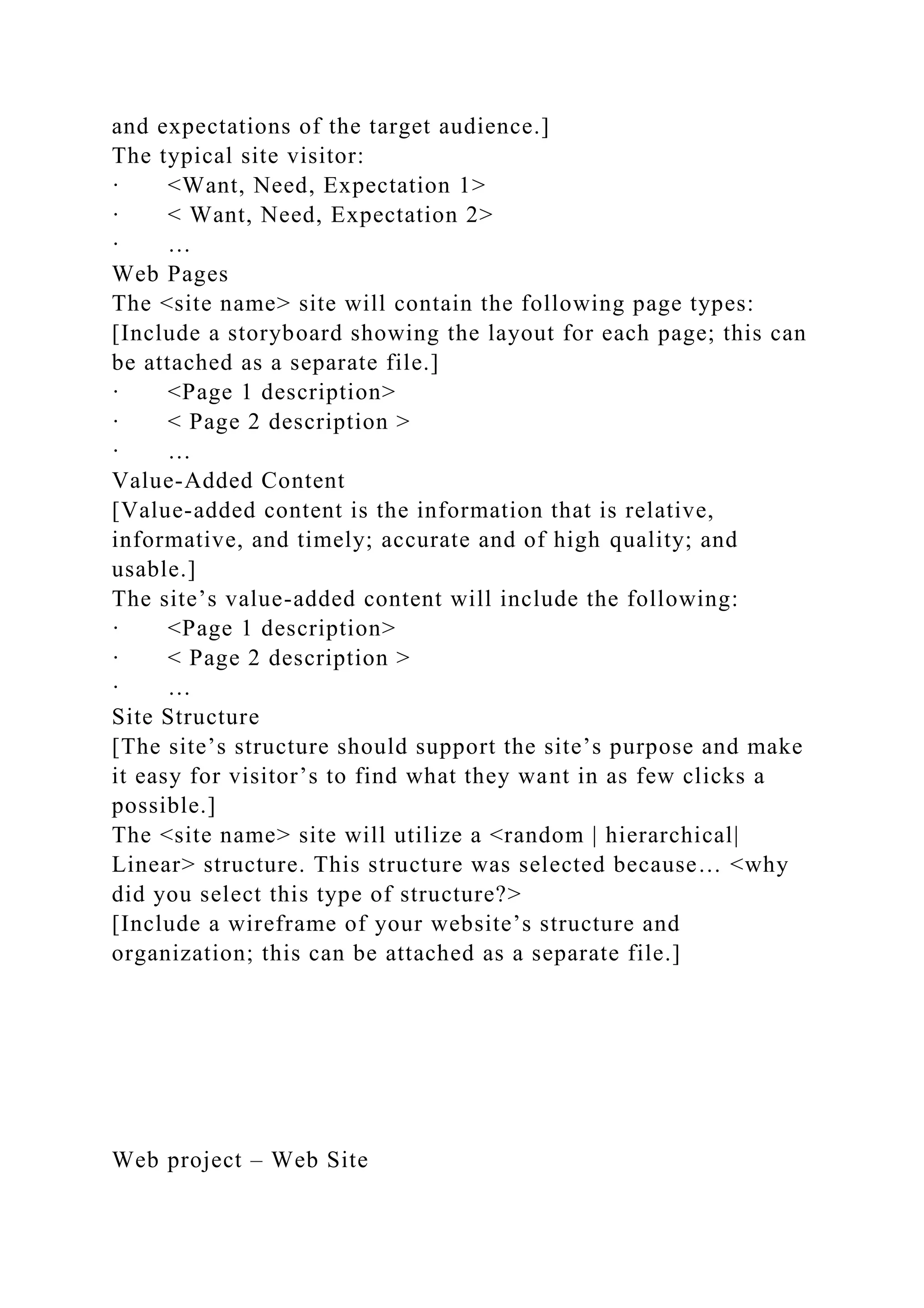 and expectations of the target audience.]
The typical site visitor:
· <Want, Need, Expectation 1>
· < Want, Need, Expectation 2>
· …
Web Pages
The <site name> site will contain the following page types:
[Include a storyboard showing the layout for each page; this can
be attached as a separate file.]
· <Page 1 description>
· < Page 2 description >
· …
Value-Added Content
[Value-added content is the information that is relative,
informative, and timely; accurate and of high quality; and
usable.]
The site’s value-added content will include the following:
· <Page 1 description>
· < Page 2 description >
· …
Site Structure
[The site’s structure should support the site’s purpose and make
it easy for visitor’s to find what they want in as few clicks a
possible.]
The <site name> site will utilize a <random | hierarchical|
Linear> structure. This structure was selected because… <why
did you select this type of structure?>
[Include a wireframe of your website’s structure and
organization; this can be attached as a separate file.]
Web project – Web Site
 