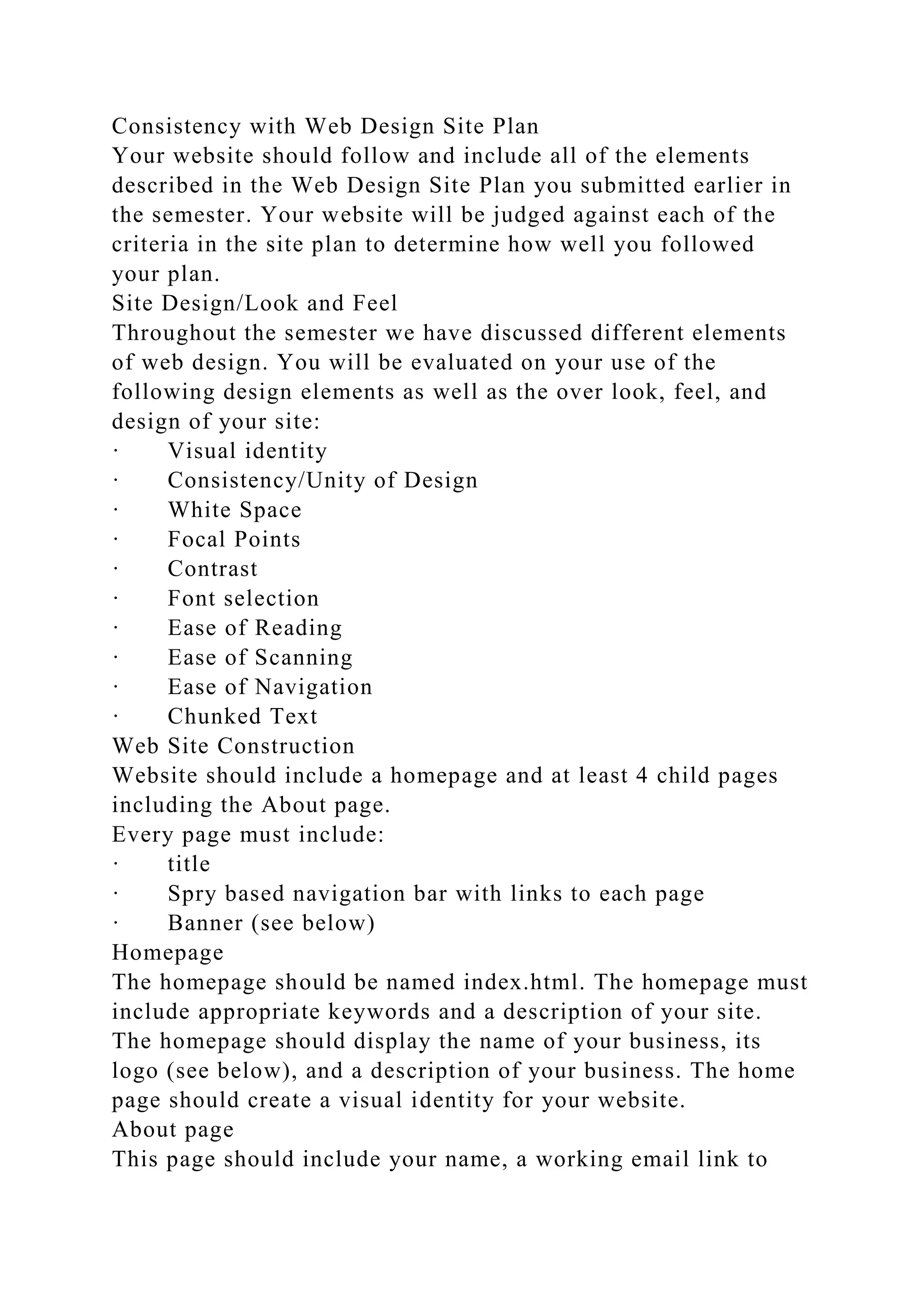 Consistency with Web Design Site Plan
Your website should follow and include all of the elements
described in the Web Design Site Plan you submitted earlier in
the semester. Your website will be judged against each of the
criteria in the site plan to determine how well you followed
your plan.
Site Design/Look and Feel
Throughout the semester we have discussed different elements
of web design. You will be evaluated on your use of the
following design elements as well as the over look, feel, and
design of your site:
· Visual identity
· Consistency/Unity of Design
· White Space
· Focal Points
· Contrast
· Font selection
· Ease of Reading
· Ease of Scanning
· Ease of Navigation
· Chunked Text
Web Site Construction
Website should include a homepage and at least 4 child pages
including the About page.
Every page must include:
· title
· Spry based navigation bar with links to each page
· Banner (see below)
Homepage
The homepage should be named index.html. The homepage must
include appropriate keywords and a description of your site.
The homepage should display the name of your business, its
logo (see below), and a description of your business. The home
page should create a visual identity for your website.
About page
This page should include your name, a working email link to
 