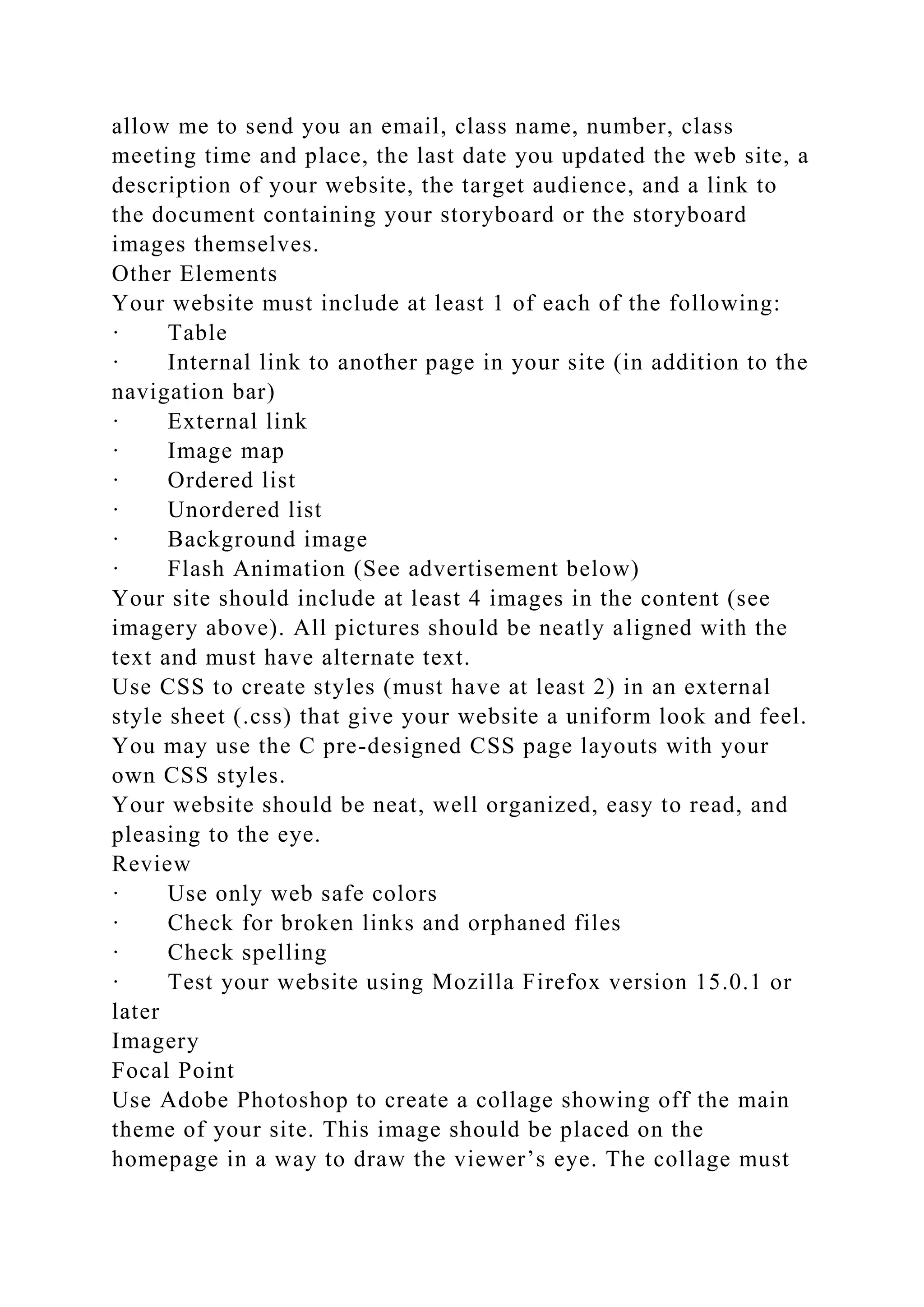 allow me to send you an email, class name, number, class
meeting time and place, the last date you updated the web site, a
description of your website, the target audience, and a link to
the document containing your storyboard or the storyboard
images themselves.
Other Elements
Your website must include at least 1 of each of the following:
· Table
· Internal link to another page in your site (in addition to the
navigation bar)
· External link
· Image map
· Ordered list
· Unordered list
· Background image
· Flash Animation (See advertisement below)
Your site should include at least 4 images in the content (see
imagery above). All pictures should be neatly aligned with the
text and must have alternate text.
Use CSS to create styles (must have at least 2) in an external
style sheet (.css) that give your website a uniform look and feel.
You may use the C pre-designed CSS page layouts with your
own CSS styles.
Your website should be neat, well organized, easy to read, and
pleasing to the eye.
Review
· Use only web safe colors
· Check for broken links and orphaned files
· Check spelling
· Test your website using Mozilla Firefox version 15.0.1 or
later
Imagery
Focal Point
Use Adobe Photoshop to create a collage showing off the main
theme of your site. This image should be placed on the
homepage in a way to draw the viewer’s eye. The collage must
 