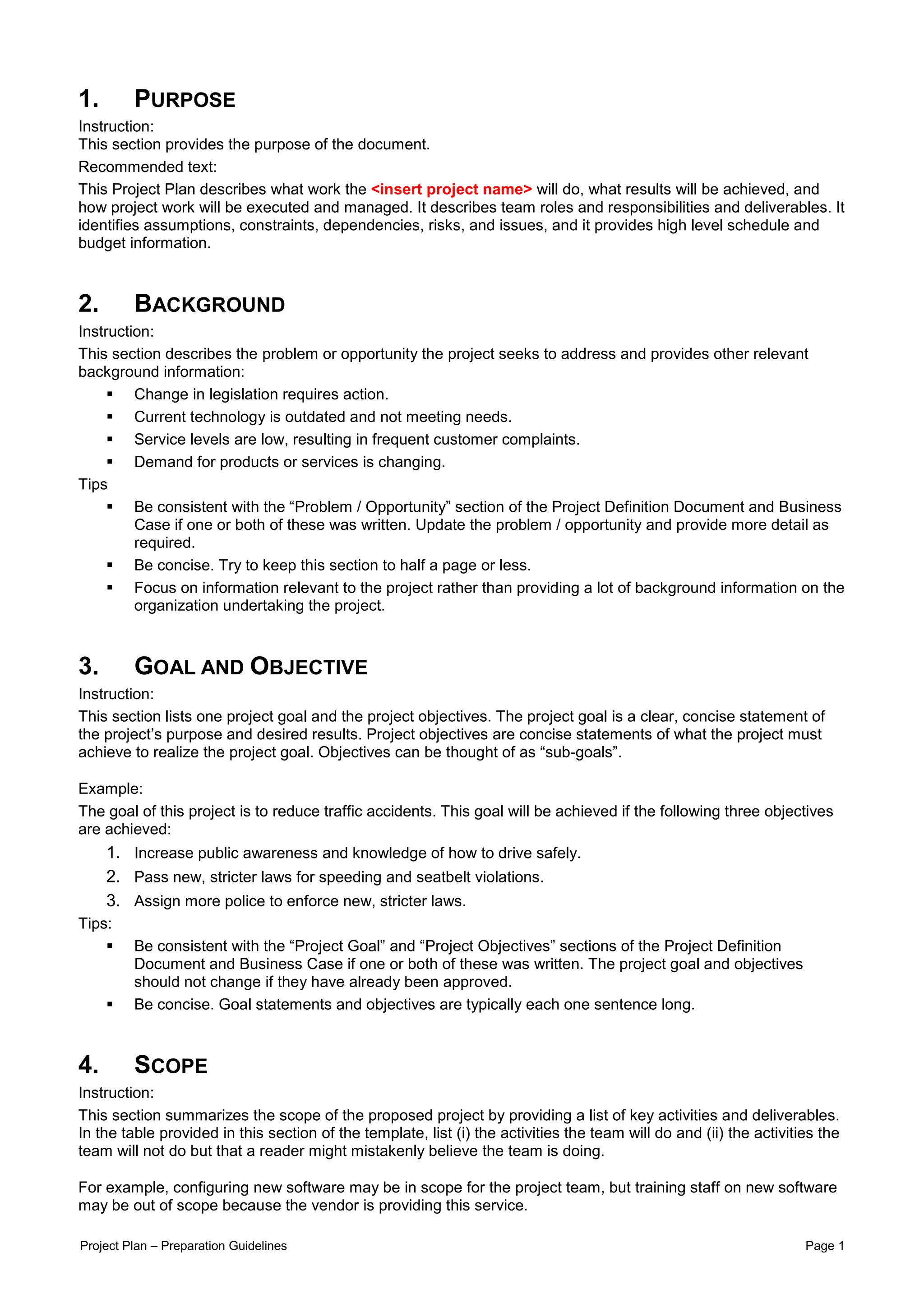1.       PURPOSE
Instruction:
This section provides the purpose of the document.
Recommended text:
This Project Plan describes what work the <insert project name> will do, what results will be achieved, and
how project work will be executed and managed. It describes team roles and responsibilities and deliverables. It
identifies assumptions, constraints, dependencies, risks, and issues, and it provides high level schedule and
budget information.



2.       BACKGROUND
Instruction:
This section describes the problem or opportunity the project seeks to address and provides other relevant
background information:
         Change in legislation requires action.
         Current technology is outdated and not meeting needs.
         Service levels are low, resulting in frequent customer complaints.
         Demand for products or services is changing.
Tips
         Be consistent with the “Problem / Opportunity” section of the Project Definition Document and Business
         Case if one or both of these was written. Update the problem / opportunity and provide more detail as
         required.
         Be concise. Try to keep this section to half a page or less.
         Focus on information relevant to the project rather than providing a lot of background information on the
         organization undertaking the project.



3.       GOAL AND OBJECTIVE
Instruction:
This section lists one project goal and the project objectives. The project goal is a clear, concise statement of
the project’s purpose and desired results. Project objectives are concise statements of what the project must
achieve to realize the project goal. Objectives can be thought of as “sub-goals”.

Example:
The goal of this project is to reduce traffic accidents. This goal will be achieved if the following three objectives
are achieved:
     1. Increase public awareness and knowledge of how to drive safely.
     2. Pass new, stricter laws for speeding and seatbelt violations.
     3. Assign more police to enforce new, stricter laws.
Tips:
         Be consistent with the “Project Goal” and “Project Objectives” sections of the Project Definition
         Document and Business Case if one or both of these was written. The project goal and objectives
         should not change if they have already been approved.
         Be concise. Goal statements and objectives are typically each one sentence long.



4.       SCOPE
Instruction:
This section summarizes the scope of the proposed project by providing a list of key activities and deliverables.
In the table provided in this section of the template, list (i) the activities the team will do and (ii) the activities the
team will not do but that a reader might mistakenly believe the team is doing.

For example, configuring new software may be in scope for the project team, but training staff on new software
may be out of scope because the vendor is providing this service.

Project Plan – Preparation Guidelines                                                                                Page 1
 