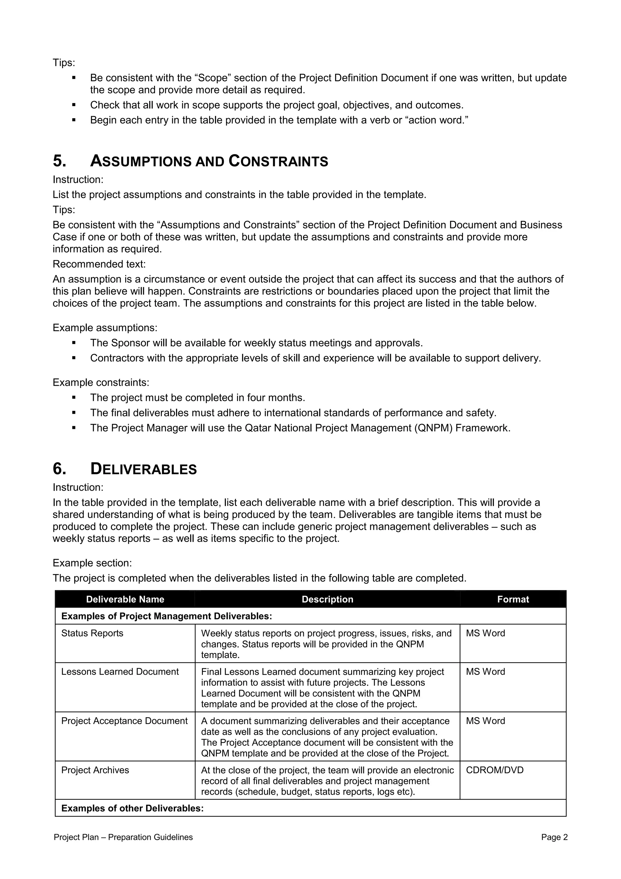 Tips:
         Be consistent with the “Scope” section of the Project Definition Document if one was written, but update
         the scope and provide more detail as required.
         Check that all work in scope supports the project goal, objectives, and outcomes.
         Begin each entry in the table provided in the template with a verb or “action word.”



5.       ASSUMPTIONS AND CONSTRAINTS
Instruction:
List the project assumptions and constraints in the table provided in the template.
Tips:
Be consistent with the “Assumptions and Constraints” section of the Project Definition Document and Business
Case if one or both of these was written, but update the assumptions and constraints and provide more
information as required.
Recommended text:
An assumption is a circumstance or event outside the project that can affect its success and that the authors of
this plan believe will happen. Constraints are restrictions or boundaries placed upon the project that limit the
choices of the project team. The assumptions and constraints for this project are listed in the table below.

Example assumptions:
      The Sponsor will be available for weekly status meetings and approvals.
      Contractors with the appropriate levels of skill and experience will be available to support delivery.

Example constraints:
      The project must be completed in four months.
      The final deliverables must adhere to international standards of performance and safety.
      The Project Manager will use the Qatar National Project Management (QNPM) Framework.



6.       DELIVERABLES
Instruction:
In the table provided in the template, list each deliverable name with a brief description. This will provide a
shared understanding of what is being produced by the team. Deliverables are tangible items that must be
produced to complete the project. These can include generic project management deliverables – such as
weekly status reports – as well as items specific to the project.

Example section:
The project is completed when the deliverables listed in the following table are completed.

        Deliverable Name                                         Description                                    Format
 Examples of Project Management Deliverables:
 Status Reports                         Weekly status reports on project progress, issues, risks, and      MS Word
                                        changes. Status reports will be provided in the QNPM
                                        template.
 Lessons Learned Document               Final Lessons Learned document summarizing key project             MS Word
                                        information to assist with future projects. The Lessons
                                        Learned Document will be consistent with the QNPM
                                        template and be provided at the close of the project.
 Project Acceptance Document            A document summarizing deliverables and their acceptance           MS Word
                                        date as well as the conclusions of any project evaluation.
                                        The Project Acceptance document will be consistent with the
                                        QNPM template and be provided at the close of the Project.
 Project Archives                       At the close of the project, the team will provide an electronic   CDROM/DVD
                                        record of all final deliverables and project management
                                        records (schedule, budget, status reports, logs etc).
 Examples of other Deliverables:


Project Plan – Preparation Guidelines                                                                                    Page 2
 