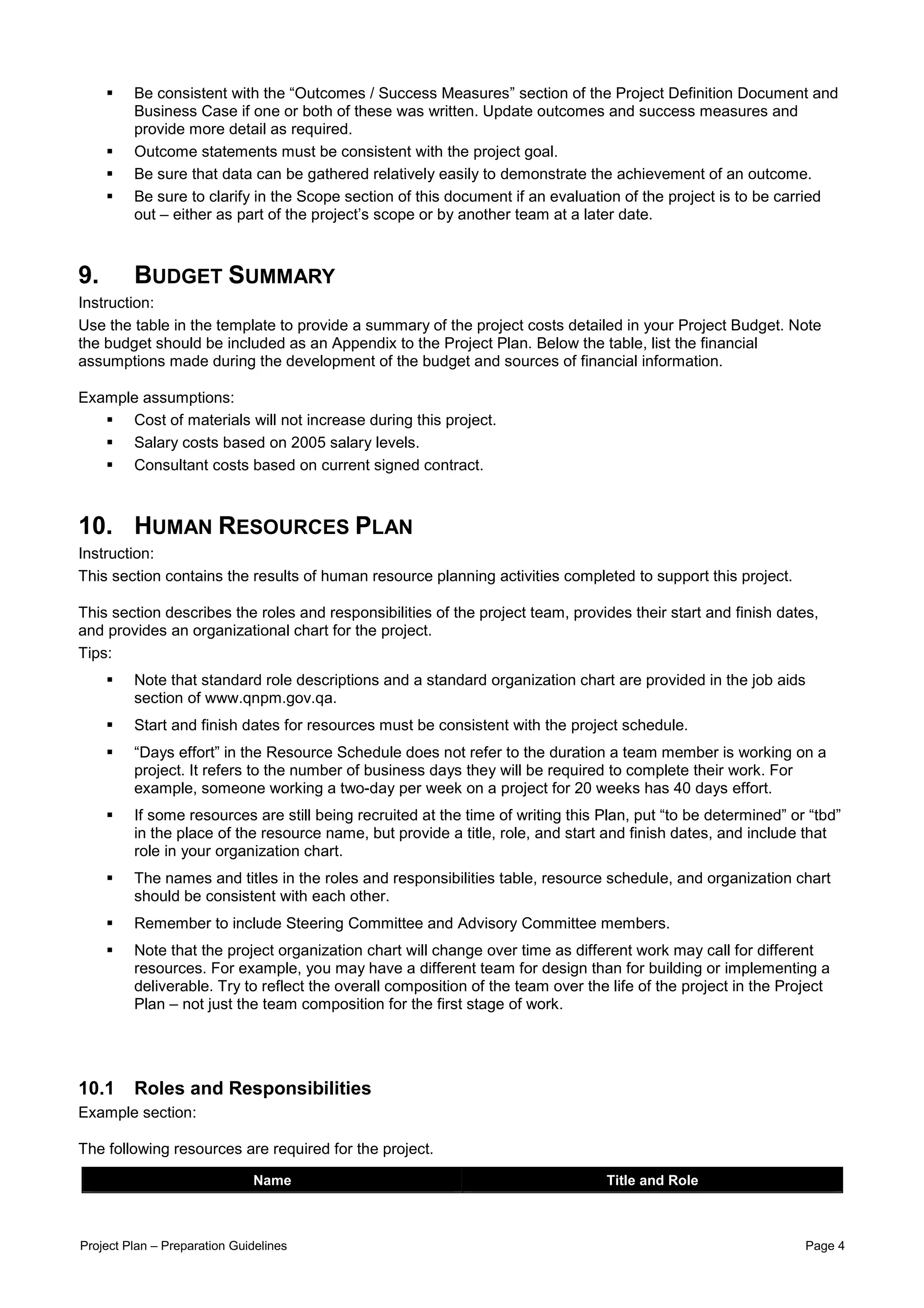 Be consistent with the “Outcomes / Success Measures” section of the Project Definition Document and
         Business Case if one or both of these was written. Update outcomes and success measures and
         provide more detail as required.
         Outcome statements must be consistent with the project goal.
         Be sure that data can be gathered relatively easily to demonstrate the achievement of an outcome.
         Be sure to clarify in the Scope section of this document if an evaluation of the project is to be carried
         out – either as part of the project’s scope or by another team at a later date.



9.       BUDGET SUMMARY
Instruction:
Use the table in the template to provide a summary of the project costs detailed in your Project Budget. Note
the budget should be included as an Appendix to the Project Plan. Below the table, list the financial
assumptions made during the development of the budget and sources of financial information.

Example assumptions:
      Cost of materials will not increase during this project.
      Salary costs based on 2005 salary levels.
      Consultant costs based on current signed contract.



10. HUMAN RESOURCES PLAN
Instruction:
This section contains the results of human resource planning activities completed to support this project.

This section describes the roles and responsibilities of the project team, provides their start and finish dates,
and provides an organizational chart for the project.
Tips:
         Note that standard role descriptions and a standard organization chart are provided in the job aids
         section of www.qnpm.gov.qa.
         Start and finish dates for resources must be consistent with the project schedule.
         “Days effort” in the Resource Schedule does not refer to the duration a team member is working on a
         project. It refers to the number of business days they will be required to complete their work. For
         example, someone working a two-day per week on a project for 20 weeks has 40 days effort.
         If some resources are still being recruited at the time of writing this Plan, put “to be determined” or “tbd”
         in the place of the resource name, but provide a title, role, and start and finish dates, and include that
         role in your organization chart.
         The names and titles in the roles and responsibilities table, resource schedule, and organization chart
         should be consistent with each other.
         Remember to include Steering Committee and Advisory Committee members.
         Note that the project organization chart will change over time as different work may call for different
         resources. For example, you may have a different team for design than for building or implementing a
         deliverable. Try to reflect the overall composition of the team over the life of the project in the Project
         Plan – not just the team composition for the first stage of work.




10.1     Roles and Responsibilities
Example section:

The following resources are required for the project.

                              Name                                               Title and Role



Project Plan – Preparation Guidelines                                                                           Page 4
 