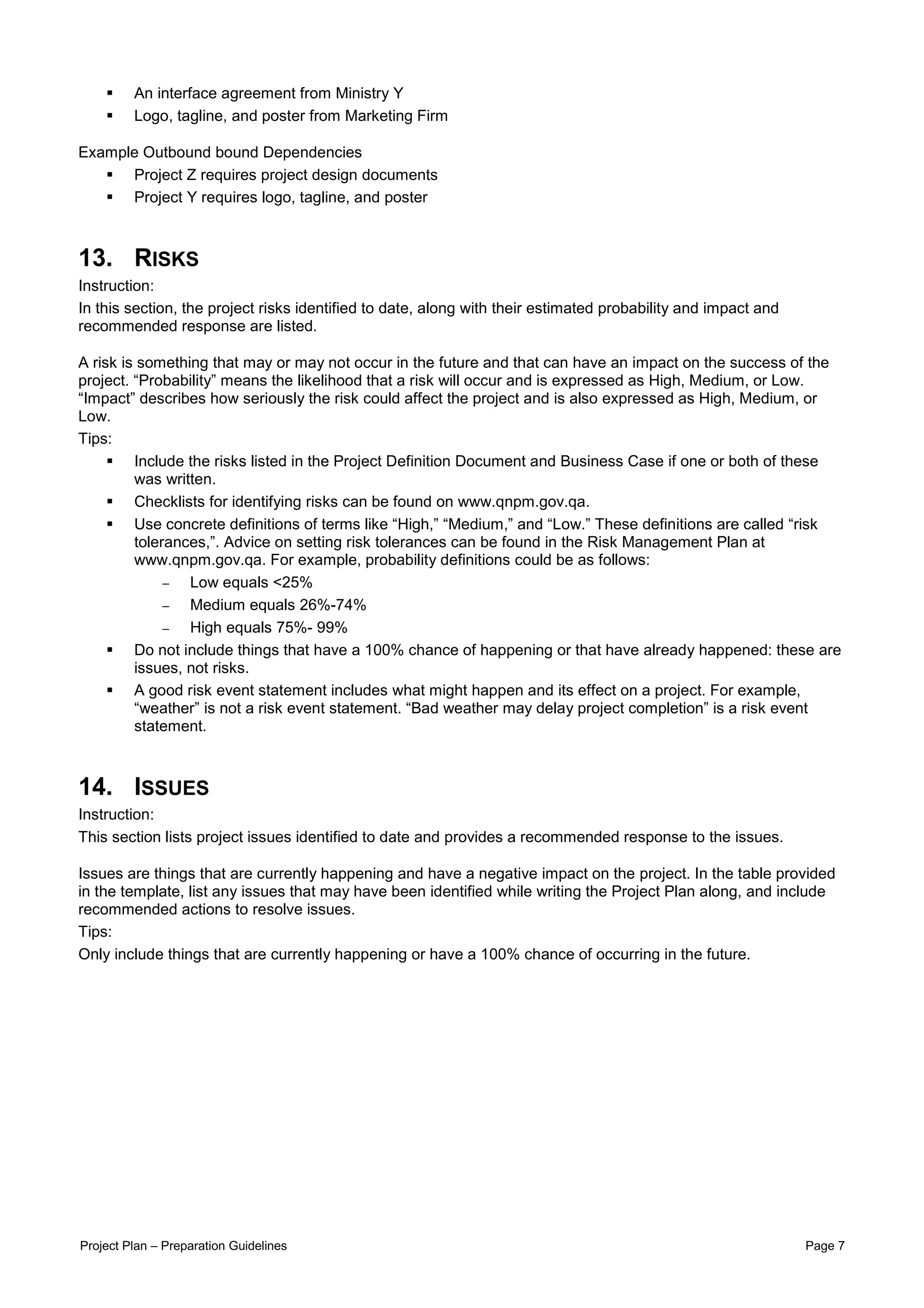 An interface agreement from Ministry Y
         Logo, tagline, and poster from Marketing Firm

Example Outbound bound Dependencies
      Project Z requires project design documents
      Project Y requires logo, tagline, and poster



13. RISKS
Instruction:
In this section, the project risks identified to date, along with their estimated probability and impact and
recommended response are listed.

A risk is something that may or may not occur in the future and that can have an impact on the success of the
project. “Probability” means the likelihood that a risk will occur and is expressed as High, Medium, or Low.
“Impact” describes how seriously the risk could affect the project and is also expressed as High, Medium, or
Low.
Tips:
         Include the risks listed in the Project Definition Document and Business Case if one or both of these
         was written.
         Checklists for identifying risks can be found on www.qnpm.gov.qa.
         Use concrete definitions of terms like “High,” “Medium,” and “Low.” These definitions are called “risk
         tolerances,”. Advice on setting risk tolerances can be found in the Risk Management Plan at
         www.qnpm.gov.qa. For example, probability definitions could be as follows:
              −  Low equals <25%
              −  Medium equals 26%-74%
              −  High equals 75%- 99%
         Do not include things that have a 100% chance of happening or that have already happened: these are
         issues, not risks.
         A good risk event statement includes what might happen and its effect on a project. For example,
         “weather” is not a risk event statement. “Bad weather may delay project completion” is a risk event
         statement.



14. ISSUES
Instruction:
This section lists project issues identified to date and provides a recommended response to the issues.

Issues are things that are currently happening and have a negative impact on the project. In the table provided
in the template, list any issues that may have been identified while writing the Project Plan along, and include
recommended actions to resolve issues.
Tips:
Only include things that are currently happening or have a 100% chance of occurring in the future.




Project Plan – Preparation Guidelines                                                                          Page 7
 