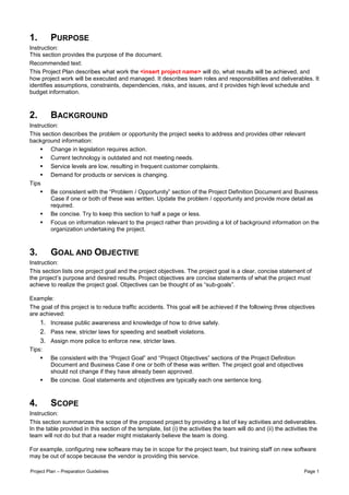 1.       PURPOSE
Instruction:
This section provides the purpose of the document.
Recommended text:
This Project Plan describes what work the <insert project name> will do, what results will be achieved, and
how project work will be executed and managed. It describes team roles and responsibilities and deliverables. It
identifies assumptions, constraints, dependencies, risks, and issues, and it provides high level schedule and
budget information.



2.       BACKGROUND
Instruction:
This section describes the problem or opportunity the project seeks to address and provides other relevant
background information:
         Change in legislation requires action.
         Current technology is outdated and not meeting needs.
         Service levels are low, resulting in frequent customer complaints.
         Demand for products or services is changing.
Tips
         Be consistent with the “Problem / Opportunity” section of the Project Definition Document and Business
         Case if one or both of these was written. Update the problem / opportunity and provide more detail as
         required.
         Be concise. Try to keep this section to half a page or less.
         Focus on information relevant to the project rather than providing a lot of background information on the
         organization undertaking the project.



3.       GOAL AND OBJECTIVE
Instruction:
This section lists one project goal and the project objectives. The project goal is a clear, concise statement of
the project’s purpose and desired results. Project objectives are concise statements of what the project must
achieve to realize the project goal. Objectives can be thought of as “sub-goals”.

Example:
The goal of this project is to reduce traffic accidents. This goal will be achieved if the following three objectives
are achieved:
     1. Increase public awareness and knowledge of how to drive safely.
     2. Pass new, stricter laws for speeding and seatbelt violations.
     3. Assign more police to enforce new, stricter laws.
Tips:
         Be consistent with the “Project Goal” and “Project Objectives” sections of the Project Definition
         Document and Business Case if one or both of these was written. The project goal and objectives
         should not change if they have already been approved.
         Be concise. Goal statements and objectives are typically each one sentence long.



4.       SCOPE
Instruction:
This section summarizes the scope of the proposed project by providing a list of key activities and deliverables.
In the table provided in this section of the template, list (i) the activities the team will do and (ii) the activities the
team will not do but that a reader might mistakenly believe the team is doing.

For example, configuring new software may be in scope for the project team, but training staff on new software
may be out of scope because the vendor is providing this service.

Project Plan – Preparation Guidelines                                                                                Page 1
 