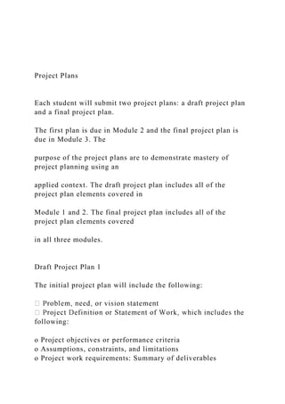 Project Plans
Each student will submit two project plans: a draft project plan
and a final project plan.
The first plan is due in Module 2 and the final project plan is
due in Module 3. The
purpose of the project plans are to demonstrate mastery of
project planning using an
applied context. The draft project plan includes all of the
project plan elements covered in
Module 1 and 2. The final project plan includes all of the
project plan elements covered
in all three modules.
Draft Project Plan 1
The initial project plan will include the following:
following:
o Project objectives or performance criteria
o Assumptions, constraints, and limitations
o Project work requirements: Summary of deliverables
 