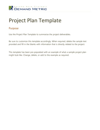 Project Plan Template
Purpose

Use the Project Plan Template to summarize the project deliverables.


Be sure to customize this template accordingly. When required, delete the sample text
provided and fill in the blanks with information that is directly related to the project.



This template has been pre-populated with an example of what a sample project plan
might look like. Change, delete, or add to the example as required.
 