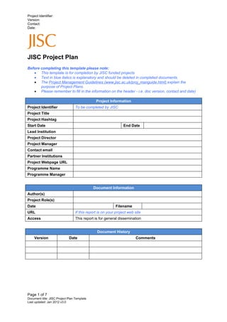 Project Identifier:
Version:
Contact:
Date:




JISC Project Plan
Before completing this template please note:
   • This template is for completion by JISC funded projects
   • Text in blue italics is explanatory and should be deleted in completed documents.
   • The Project Management Guidelines (www.jisc.ac.uk/proj_manguide.html) explain the
       purpose of Project Plans.
   • Please remember to fill in the information on the header - i.e. doc version, contact and date)

                                               Project Information
Project Identifier                To be completed by JISC
Project Title
Project Hashtag
Start Date                                                      End Date
Lead Institution
Project Director
Project Manager
Contact email
Partner Institutions
Project Webpage URL
Programme Name
Programme Manager


                                             Document Information
Author(s)
Project Role(s)
Date                                                       Filename
URL                               If this report is on your project web site
Access                            This report is for general dissemination


                                                Document History
     Version                 Date                                       Comments




Page 1 of 7
Document title: JISC Project Plan Template
Last updated: Jan 2012 v3.0
 