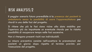 RISK ANALYSIS/2
Il peggior scenario futuro prevedibile è la presenza dei pazienti in
ambulatorio senza la possibilità di usare l’apparecchiatura per
ritardi in una delle fasi del progetto.
Si ritiene che più le fasi siano vicine alla data stabilita per
l’apertura più sia impattante un eventuale ritardo per la ridotta
possibilità di recuperare tempo nelle fasi successive.
Non si ritengono presenti rischi non individuabili.
La misura preventiva consiste nell’accettare le prenotazioni dei
pazienti un giorno dopo rispetto al termine previsto per
l’esecuzione del progetto.
 